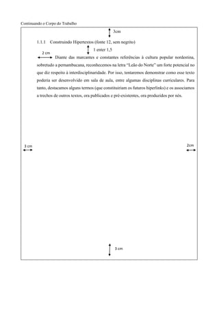 Continuando o Corpo do Trabalho
3cm
1.1.1 Construindo Hipertextos (fonte 12, sem negrito)
1 enter 1,5
Diante das marcantes e constantes referências à cultura popular nordestina,
sobretudo a pernambucana, reconhecemos na letra “Leão do Norte” um forte potencial no
que diz respeito à interdisciplinaridade. Por isso, tentaremos demonstrar como esse texto
poderia ser desenvolvido em sala de aula, entre algumas disciplinas curriculares. Para
tanto, destacamos alguns termos (que constituiriam os futuros hiperlinks) e os associamos
a trechos de outros textos, ora publicados e pré-existentes, ora produzidos por nós.
2cm3 cm
cm
2cm
3 cm
cm
2cm
2 cm
cm
2cm
 
