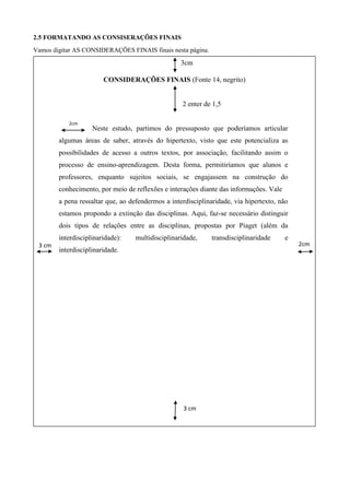 2.5 FORMATANDO AS CONSISERAÇÕES FINAIS
Vamos digitar AS CONSIDERAÇÕES FINAIS finais nesta página.
3cm
CONSIDERAÇÕES FINAIS (Fonte 14, negrito)
2 enter de 1,5
Neste estudo, partimos do pressuposto que poderíamos articular
algumas áreas de saber, através do hipertexto, visto que este potencializa as
possibilidades de acesso a outros textos, por associação, facilitando assim o
processo de ensino-aprendizagem. Desta forma, permitiríamos que alunos e
professores, enquanto sujeitos sociais, se engajassem na construção do
conhecimento, por meio de reflexões e interações diante das informações. Vale
a pena ressaltar que, ao defendermos a interdisciplinaridade, via hipertexto, não
estamos propondo a extinção das disciplinas. Aqui, faz-se necessário distinguir
dois tipos de relações entre as disciplinas, propostas por Piaget (além da
interdisciplinaridade): multidisciplinaridade, transdisciplinaridade e
interdisciplinaridade.
2cm
2cm3 cm
cm
2cm
3 cm
cm
2cm
cm
2cm
 