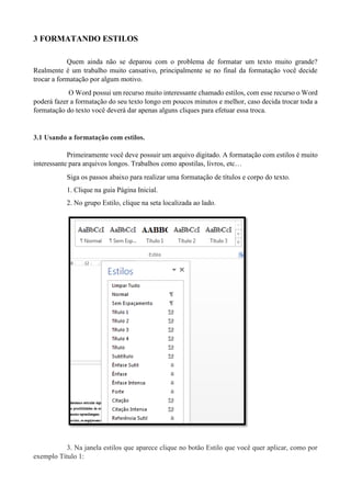 3 FORMATANDO ESTILOS
Quem ainda não se deparou com o problema de formatar um texto muito grande?
Realmente é um trabalho muito cansativo, principalmente se no final da formatação você decide
trocar a formatação por algum motivo.
O Word possui um recurso muito interessante chamado estilos, com esse recurso o Word
poderá fazer a formatação do seu texto longo em poucos minutos e melhor, caso decida trocar toda a
formatação do texto você deverá dar apenas alguns cliques para efetuar essa troca.
3.1 Usando a formatação com estilos.
Primeiramente você deve possuir um arquivo digitado. A formatação com estilos é muito
interessante para arquivos longos. Trabalhos como apostilas, livros, etc…
Siga os passos abaixo para realizar uma formatação de títulos e corpo do texto.
1. Clique na guia Página Inicial.
2. No grupo Estilo, clique na seta localizada ao lado.
3. Na janela estilos que aparece clique no botão Estilo que você quer aplicar, como por
exemplo Título 1:
 