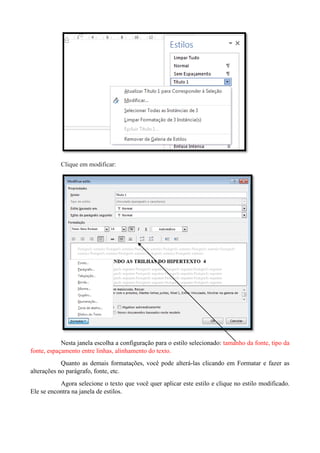 Clique em modificar:
Nesta janela escolha a configuração para o estilo selecionado: tamanho da fonte, tipo da
fonte, espaçamento entre linhas, alinhamento do texto.
Quanto as demais formatações, você pode alterá-las clicando em Formatar e fazer as
alterações no parágrafo, fonte, etc.
Agora selecione o texto que você quer aplicar este estilo e clique no estilo modificado.
Ele se encontra na janela de estilos.
 
