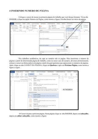 4 INSERINDO NUMERO DE PÁGINA
Coloque o cursor do mouse na primeira página do trabalho que você deseja formatar. Vá na aba
INSERIR e clique na opção Número de Página, como mostra a figura. Escolha Inserir no início da página.
Nos trabalhos acadêmicos, da capa ao sumário não se pagina. Para inserirmos o número de
páginas a partir de determinada página do trabalho, como no nosso caso do sumário, devemos primeiramente,
colocar o cursor na última palavra da página a partir da qual queremos que apareceram os números de páginas.
Após, clique na aba LAYOUT DA PÁGINA, clique em Quebras e após em Próxima Página, como mostra a
figura a seguir.
O Cursor irá para a próxima página. Nesta página clique na aba INSERIR, depois em cabeçalho,
depois em editar cabeçalho, como mostra a figura:
 