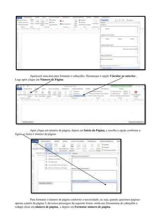 Aparecerá uma área para formatar o cabeçalho. Desmarque a opção Vincular ao anterior.
Logo após clique em Número de Página
Após clique em número de página, depois em Início da Página, e escolha a opção conforme a
figura, e insira o número de página.
Para formatar o número de página conforme a necessidade, ou seja, quando queremos paginar
apenas a partir da página 5, devemos prosseguir da seguinte forma: ainda nas ferramentas de cabeçalho e
rodapé clicar em número de página, e depois em Formatar número de página.
 