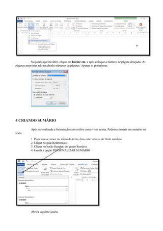 Na janela que irá abrir, clique em Iniciar em, e após coloque o número de página desejado. As
páginas anteriores não receberão números de páginas. Apenas as posteriores.
4 CRIANDO SUMÁRIO
Após ser realizada a formatação com estilos como visto acima. Podemos inserir um sumário no
texto.
1. Posicione o cursor no início do texto, dois enter abaixo do título sumário
2. Clique na guia Referências.
3. Clique no botão Sumário do grupo Sumário.
4. Escola a opção PERSONALIZAR SUMÁRIO
Abrirá seguinte janela:
 