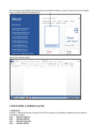 Para iniciarmos nosso trabalho de formatação de um trabalho acadêmico, clique no ícone do word. Em seguida
clique em DOCUMENTO EM BRANCO:
Aparecerá a seguinte Janela:
1 INICIANDO A FORMATAÇÃO:
- MARGENS:
Segundo o Manual de Normas Técnicas da FUCAP as margens nos trabalhos acadêmicos devem obedecer
as seguintes medidas:
3cm - Margem Superior
2cm - Margem Inferior
3cm - Margem Esquerda
2cm - Margem Direita
 