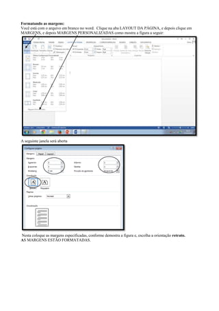 Formatando as margens:
Você está com o arquivo em branco no word. Clique na aba LAYOUT DA PÁGINA, e depois clique em
MARGENS, e depois MARGENS PERSONALIZADAS como mostra a figura a seguir:
A seguinte janela será aberta
Nesta coloque as margens especificadas, conforme demostra a figura e, escolha a orientação retrato.
AS MARGENS ESTÃO FORMATADAS.
 