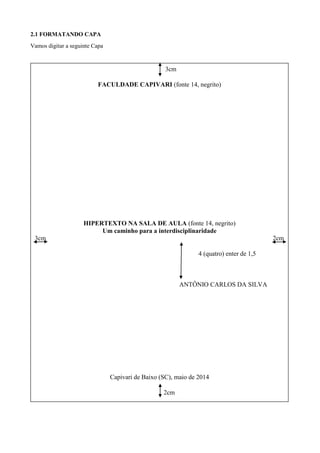 2.1 FORMATANDO CAPA
Vamos digitar a seguinte Capa
3cm
FACULDADE CAPIVARI (fonte 14, negrito)
HIPERTEXTO NA SALA DE AULA (fonte 14, negrito)
Um caminho para a interdisciplinaridade
3cm 2cm
4 (quatro) enter de 1,5
ANTÔNIO CARLOS DA SILVA
Capivari de Baixo (SC), maio de 2014
2cm
 