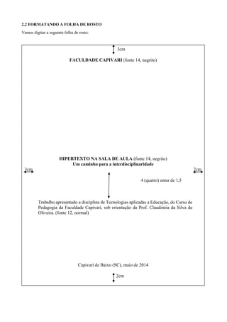 2.2 FORMATANDO A FOLHA DE ROSTO
Vamos digitar a seguinte folha de rosto:
3cm
FACULDADE CAPIVARI (fonte 14, negrito)
HIPERTEXTO NA SALA DE AULA (fonte 14, negrito)
Um caminho para a interdisciplinaridade
3cm 2cm
4 (quatro) enter de 1,5
Trabalho apresentado a disciplina de Tecnologias aplicadas a Educação, do Curso de
Pedagogia da Faculdade Capivari, sob orientação da Prof. Claudinéia da Silva de
Oliveira. (fonte 12, normal)
Capivari de Baixo (SC), maio de 2014
2cm
 