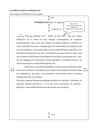 2.4 FORMATANDO O INTRODUÇÃO
Vamos digitar a INTRODUÇÃO nesta página.
3cm
INTRODUÇÃO (Fonte 14, negrito)
2 enter de 1,5
“Para que aprender isso?”, “Onde vou usar isso?”. Não raro, muitos
professores já se viram em uma situação constrangedora ao escutarem
questionamentos como esses, que ilustram um grande problema, verificado em
várias instituições de ensino: a fragmentação do conhecimento em disciplinas cada
vez mais estanques, o que resulta numa visão de mundo bastante esquemática. Em
decorrência dessa divisão, por não se articularem com outras áreas de saber e, por
isso, tornarem-se tão distantes da realidade do aluno (que, na maior parte das vezes,
tem sua bagagem de conhecimentos desconsiderada), os conteúdos passam a ter
sentido apenas para os especialistas daquela área.
Diante disso, a interdisciplinaridade se mostra como uma alternativa para
solucionar o problema, na medida em que implica uma mudança de postura diante
do conhecimento, que passa a ser construído coletivamente, frente às relações
estabelecidas entre as disciplinas.
Para tanto, algumas ferramentas pedagógicas podem ser utilizadas. Uma delas, em
potencial, bastante promissora, é o uso das novas tecnologias, em especial o
hipertexto, como inibidor das barreiras decorrentes das disciplinas.
2cm3 cm
cm
2cm
3 cm
cm
2cm
cm
2cm
Para o texto:
Fonte: times new roman
Tamanho 12
Espaçamento 1,5entre linhas
 