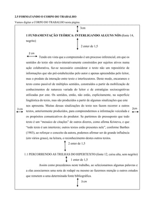 2.5 FORMATANDO O CORPO DO TRABALHO
Vamos digitar a CORPO DO TRABALHO nesta página.
3cm
1 FUNDAMENTAÇÃO TEÓRICA: INTERLIGANDO ALGUNS NÓS (fonte 14,
negrito)
2 enter de 1,5
Tendo em vista que a compreensão é um processo inferencial, em que os
sentidos do texto são sócio-interativamente construídos por sujeitos ativos numa
ação colaborativa, faz-se necessário considerar o texto não um repositório de
informações que são pré-estabelecidas pelo autor e apenas apreendidas pelo leitor,
mas o produto da interação entre texto e interlocutores. Deste modo, encaramos o
texto como passível de múltiplos sentidos, construídos a partir da mobilização de
conhecimentos de natureza variada do leitor e de estratégias sociocognitivas
utilizadas por este. Os sentidos, então, não estão, explicitamente, na superfície
lingüística do texto, mas são produzidos a partir de algumas sinalizações que este
nos apresenta. Muitas dessas sinalizações do texto nos fazem recorrer a outros
textos, anteriormente produzidos, para compreendermos a informação veiculada e
os propósitos comunicativos do produtor. Se partirmos do pressuposto que todo
texto é um “mosaico de citações” de outros dizeres, como afirma Kristeva, e que
“todo texto é um intertexto; outros textos estão presentes nele”, conforme Barthes
(1983), ao reforçar o conceito da autora, podemos afirmar ser de grande influência
(em vários graus), na leitura, o reconhecimento destes outros textos.
2 enter de 1,5
1.1 PERCORRENDO AS TRILHAS DO HIPERTEXTO (fonte 12, caixa alta, sem negrito)
1 enter de 1,5
Assim como procedemos neste trabalho, ao selecionarmos algumas palavras e
a elas associarmos uma nota de rodapé ou mesmo ao fazermos menção a outros estudos
que remetem a uma determinada fonte bibliográfica.
2cm3 cm
cm
2cm
3 cm
cm
2cm
2 cm
cm
2cm
 