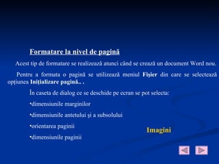 Formatare la nivel de pagină
  Acest tip de formatare se realizează atunci când se crează un document Word nou.
    Pentru a formata o pagină se utilizează meniul Fişier din care se selectează
opţiunea Iniţializare pagină.. .
        În caseta de dialog ce se deschide pe ecran se pot selecta:
        •dimensiunile marginilor
        •dimensiunile antetului şi a subsolului
        •orientarea paginii
                                                         Imagini
        •dimensiunile paginii
 