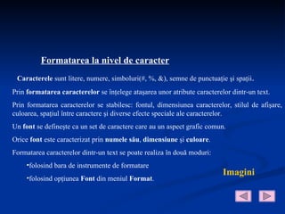 Formatarea la nivel de caracter
 Caracterele sunt litere, numere, simboluri(#, %, &), semne de punctuaţie şi spaţii.
Prin formatarea caracterelor se înţelege ataşarea unor atribute caracterelor dintr-un text.
Prin formatarea caracterelor se stabilesc: fontul, dimensiunea caracterelor, stilul de afişare,
culoarea, spaţiul între caractere şi diverse efecte speciale ale caracterelor.
Un font se defineşte ca un set de caractere care au un aspect grafic comun.
Orice font este caracterizat prin numele său, dimensiune şi culoare.
Formatarea caracterelor dintr-un text se poate realiza în două moduri:
     •folosind bara de instrumente de formatare
                                                                          Imagini
     •folosind opţiunea Font din meniul Format.
 