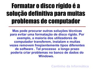 Formatar o disco rígido é a
solução definitiva para muitas
  problemas de computador
   Mas pode procurar outras soluções técnicas
 para evitar uma formatação de disco rígido. Por
      exemplo, a maioria dos utilizadores de
    computador transferem, instalam e muitas
 vezes removem freqüentemente tipos diferentes
     de software . Tal processo a longo prazo
  poderia criar problemas no banco de dados do
                    Windows.


                           Cantinho da Informática
 