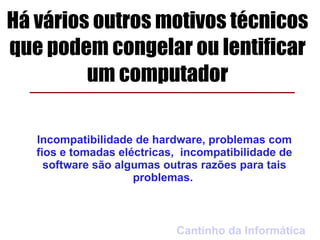 Há vários outros motivos técnicos
que podem congelar ou lentificar
         um computador

   Incompatibilidade de hardware, problemas com
   fios e tomadas eléctricas, incompatibilidade de
     software são algumas outras razões para tais
                     problemas.



                            Cantinho da Informática
 