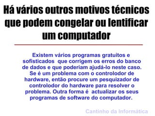Há vários outros motivos técnicos
que podem congelar ou lentificar
         um computador
        Existem vários programas gratuitos e
    sofisticados que corrigem os erros do banco
    de dados e que poderiam ajudá-lo neste caso.
       Se é um problema com o controlodor de
     hardware, então procure um pesquizador de
       controlodor do hardware para resolver o
     problema. Outra forma é actualizar os seus
       programas de software do computador.

                           Cantinho da Informática
 