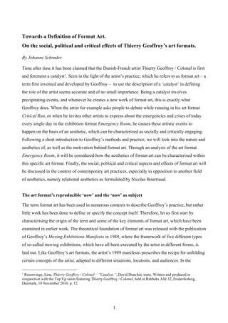 1	
Towards a Definition of Format Art.
On the social, political and critical effects of Thierry Geoffroy’s art formats.
By Johanne Schrøder
Time after time it has been claimed that the Danish-French artist Thierry Geoffroy / Colonel is first
and foremost a catalyst1
. Seen in the light of the artist’s practice, which he refers to as format art – a
term first invented and developed by Geoffroy – to use the description of a ‘catalyst’ in defining
the role of the artist seems accurate and of no small importance. Being a catalyst involves
precipitating events, and whenever he creates a new work of format art, this is exactly what
Geoffroy does. When the artist for example asks people to debate while running in his art format
Critical Run, or when he invites other artists to express about the emergencies and crises of today
every single day in the exhibition format Emergency Room, he causes these artistic events to
happen on the basis of an aesthetic, which can be characterized as socially and critically engaging.
Following a short introduction to Geoffroy’s methods and practice, we will look into the nature and
aesthetics of, as well as the motivation behind format art. Through an analysis of the art format
Emergency Room, it will be considered how the aesthetics of format art can be characterised within
this specific art format. Finally, the social, political and critical aspects and effects of format art will
be discussed in the context of contemporary art practices, especially in opposition to another field
of aesthetics, namely relational aesthetics as formulated by Nicolas Bourriaud.
The art format’s reproducible ‘now’ and the ‘now’ as subject
The term format art has been used in numerous contexts to describe Geoffroy’s practice, but rather
little work has been done to define or specify the concept itself. Therefore, let us first start by
characterising the origin of the term and some of the key elements of format art, which have been
examined in earlier work. The theoretical foundation of format art was released with the publication
of Geoffroy’s Moving Exhibitions Manifesto in 1989, where the framework of five different types
of so-called moving exhibitions, which have all been executed by the artist in different forms, is
laid out. Like Geoffroy’s art formats, the artist’s 1989 manifesto prescribes the recipe for unfolding
certain concepts of the artist, adapted to different situations, locations, and audiences. In the
1
Rosenvinge, Line, Thierry Geoffroy / Colonel – ”Catalyst.”, David Dunchin, trans. Written and produced in
conjunction with the Top Up salon featuring Thierry Geoffroy / Colonel, held at Rahbeks Allé 32, Frederiksberg,
Denmark, 18 November 2010, p. 12.
 