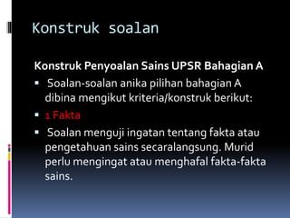Konstruk soalan
Konstruk Penyoalan Sains UPSR Bahagian A
 Soalan-soalan anika pilihan bahagian A
dibina mengikut kriteria/konstruk berikut:
 1 Fakta
 Soalan menguji ingatan tentang fakta atau
pengetahuan sains secaralangsung. Murid
perlu mengingat atau menghafal fakta-fakta
sains.
 
