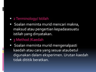  2Terminology/ Istilah
 Soalan meminta murid mencari makna,
maksud atau pengertian kepadasesuatu
istilah yang dinyatakan.
 3 Method /Kaedah
 Soalan meminta murid mengenalpasti
kaedah atau cara yang sesuai ataubetul
digunakan dalam eksperimen. Urutan kaedah
tidak dititik beratkan.
 