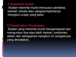 4 Sequence/ Urutan
Soalan meminta murid menyusun peristiwa,
kaedah, situasi atau yangseumpamanya
mengikut urutan yang betul.
5 Classification /Pengelasan
Soalan yang meminta murid mengenalpasti dan
mengumpul dua atau lebih haiwan, tumbuhan,
alatan dan sebagainya mengikut ciri yangserupa
yang dinyatakan.
 