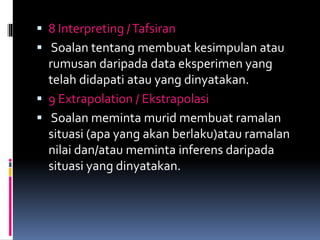  8 Interpreting /Tafsiran
 Soalan tentang membuat kesimpulan atau
rumusan daripada data eksperimen yang
telah didapati atau yang dinyatakan.
 9 Extrapolation / Ekstrapolasi
 Soalan meminta murid membuat ramalan
situasi (apa yang akan berlaku)atau ramalan
nilai dan/atau meminta inferens daripada
situasi yang dinyatakan.
 