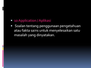  10 Application / Aplikasi
 Soalan tentang penggunaan pengetahuan
atau fakta sains untuk menyelesaikan satu
masalah yang dinyatakan.
 