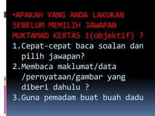 •APAKAH YANG ANDA LAKUKAN
SEBELUM MEMILIH JAWAPAN
MUKTAMAD KERTAS 1(objektif) ?
1.Cepat-cepat baca soalan dan
pilih jawapan?
2.Membaca maklumat/data
/pernyataan/gambar yang
diberi dahulu ?
3.Guna pemadam buat buah dadu
 