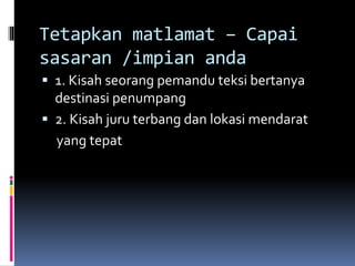 Tetapkan matlamat – Capai
sasaran /impian anda
 1. Kisah seorang pemandu teksi bertanya
destinasi penumpang
 2. Kisah juru terbang dan lokasi mendarat
yang tepat
 