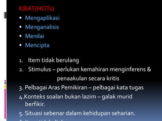 KBAT(HOTs)
 Mengaplikasi
 Menganalisis
 Menilai
 Mencipta
1. Item tidak berulang
2. Stimulus – perlukan kemahiran menginferens &
penaakulan secara kritis
3. Pelbagai Aras Pemikiran – pelbagai kata tugas
4.Konteks soalan bukan lazim – galak murid
berfikir.
5. Situasi sebenar dalam kehidupan seharian.
 