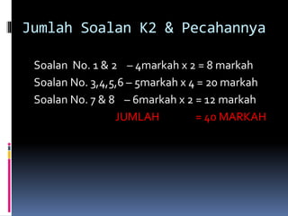 Jumlah Soalan K2 & Pecahannya
Soalan No. 1 & 2 – 4markah x 2 = 8 markah
Soalan No. 3,4,5,6 – 5markah x 4 = 20 markah
Soalan No. 7 & 8 – 6markah x 2 = 12 markah
JUMLAH = 40 MARKAH
 
