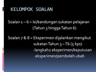 KELOMPOK SOALAN
Soalan 1 – 6 = Isi/kandungan sukatan pelajaran
(Tahun 3 hinggaTahun 6)
Soalan 7 & 8 = Eksperimen dijalankan mengikut
sukatanTahun 3 –T6 (5 kps)
-langkah2 eksperimen/keputusan
eksperimen/pemboleh ubah
 
