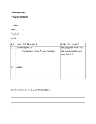 Muka seterusnya :

4) Laporan Mingguan



TARIKH          :

MASA            :

TEMPAT          :

contoh :


BIL HASIL PEMBELAJARAN                                     CATATAN/ULASAN
1.    Latihan Tangan/Kaki :                                (apa yang dapat dalam kelas,
           -   (terangkan cara Tenaga Pengajar mengajar)   atau sebarang catatan yang
                                                           perlu dicatatkan)




2.    Kaedah :
           -




ULASAN TENAGA PENGAJAR/INSTRUKTUR :

______________________________________________________________________________
______________________________________________________________________________
______________________________________________________________________________
______________________________________________________________________________
______________________________________________________________________________
 