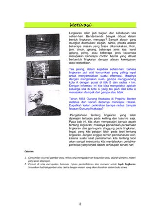 Motivasi
Lingkaran telah jadi bagian dari kehidupan kita
sehari-hari. Benda-benda banyak dibuat dalam
bentuk lingkaran, mengapa? Banyak alasan yang
mungkin ditemukan: elegan, cantik, praktis adalah
beberapa alasan yang biasa dikemukakan. Koin,
jam. cincin, gelang, beberapa jenis kue, karet
gelang, piring, atau beberapa jenis kacamata
merupakan beberapa contoh benda yang dibuat
berbentuk lingkaran dengan alasan keeleganan
atau kepraktisan.
Tak jarang, dalam kejadian sehari-hari, bahasa
lingkaran jadi alat komunikasi yang paling tepat
untuk menyampaikan suatu informasi. Misalnya
dengan mengatakan suatu gempa mengguncang
kota A dengan pusat di titik B dan radius r km.
Dengan informasi ini kita bisa mengetahui apakah
keluarga kita di kota C yang tak jauh dari kota A
merasakan dampak dari gempa atau tidak.
Tahun 1883 Gunung Krakatau di Propinsi Banten
meletus dan konon debunya mencapai Hawaii.
Dapatkah kalian perkirakan berapa radius dampak
letusan Gunung Krakatau?
.Pengetahuan tentang lingkaran yang telah
dipelajari terbatas pada keliling dan luasnya saja.
Pada bab ini, kita akan mempelajari banyak aspek
tentang lingkaran, misalnya persamaan-persamaan
lingkaran dan garis-garis singgung pada lingkaran.
Ingat, yang kita pelajari lebih pada teori tentang
lingkaran. Jangan anggap remeh pembahasan teori,
karena suatu saat pemahaman kita tentang teori
akan sangat membantu kita menjelaskan peristiwa-
peristiwa yang terjadi dalam kehidupan sehari-hari
Catatan:
1. Cantumkan ilustrasi gambar atau cerita yang menggabarkan kegunaan atau sejarah penemu materi
yang akan dipelajari.
2. Contoh di atas merupakan halaman tujuan pembelajaran dan motivasi untuk topik lingkaran.
Sesuaikan ilustrasi gambar atau cerita dengan materi yang akan diuraikan dalam buku siswa.
2
 