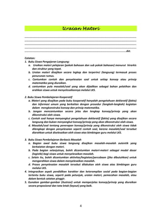 Uraian Materi
................................................................................................................................................
................................................................................................................................................
................................................................................................................................................
................................................................................................................................................
...................................................................................................................................dst.
Catatan:
1. Buku Siswa Pengajaran Langsung:
a. Uraikan materi pelajaran (pokok bahasan dan sub pokok bahasan) menurut hirarkis
dan struktur yang tepat.
b. Uraian materi disajikan secara legkap dan terperinci (langsung) termasuk proses
penurunan rumus.
c. Cantumkan contoh dan penyelesaian soal untuk setiap konsep atau prinsip
matematika yang diuraikan.
d. cantumkan pula masalah/soal yang akan dijadikan sebagai bahan pelatihan dan
arahkan siswa untuk menyelesaikannya melalui LKS.
2. Buku Siswa Pembelajaran Kooperatif
a. Materi yang disajikan pada buku kooperatif hanyalah pengetahuan deklaratif (fakta)
dan informasi umum yang berkaitan dengan prosedur (langkah-langkah) kegiatan
dalam mengkonstruksi konsep dan prinsip matematika.
b. Jangan mencantumkan secara jelas dan lengkap konsep/prinsip yang akan
dikonstruksi oleh siswa.
c. Contoh soal hanya menyangkut pengetahuan deklaratif (fakta) yang disajikan secara
langsung dan bukan menyangkut konsep/prinsip yang akan dikonstruksi olah siswa.
d. Masalah/soal tentang penerapan konsep/prinsip yang dikonstruksi oleh siswa tidak
dilengkapi dengan penyelesaian seperti contoh soal, karena masalah/soal tersebut
diarahkan untuk diselesaikan oleh siswa atas bimbingan guru melalui LKS.
3. Buku Siswa Pembelajaran Berbasis Masalah
a. Bagian awal buku siswa langsung disajikan masalah-masalah autentik yang
berkaiatan dengan materi.
b. Pada bagian selanjutnya, boleh dicantumkan materi-materi sebagai modal dasar
(logistik) bagi siswa untuk menyelesaikan masalah.
c. Selain itu, boleh dicantumkan aktivitas/kegiatan/percobaan (jika dibutuhkan) untuk
mengarahkan siswa dalam menyelesaikan masalah.
d. Proses penyelesaian masalah tersebut dilakukan oleh siswa atas bimbingan guru
melalui LKS.
4. Integrasikan aspek pendidikan karakter dan keterampilan sosial pada bagian-bagian
tertentu buku siswa, seperti pada petunjuk, uraian materi, pemecahan masalah, atau
dalam bentuk catatan pinggir.
5. Gunakan gambar-gambar (ilustrasi) untuk memperjelas konsep/prinsip yang diuraikan
secara proposional dan tata letak (layout) yang baik.
4
 