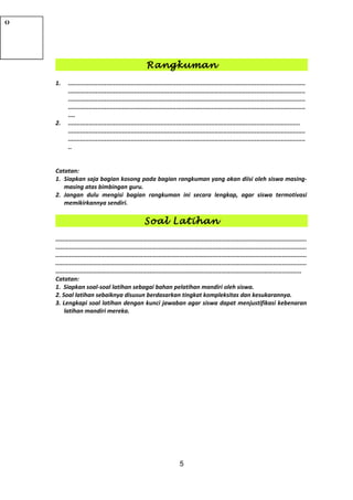 Rangkuman
1. ........................................................................................................................................
........................................................................................................................................
........................................................................................................................................
........................................................................................................................................
....
2. .....................................................................................................................................
........................................................................................................................................
........................................................................................................................................
..
Catatan:
1. Siapkan saja bagian kosong pada bagian rangkuman yang akan diisi oleh siswa masing-
masing atas bimbingan guru.
2. Jangan dulu mengisi bagian rangkuman ini secara lengkap, agar siswa termotivasi
memikirkannya sendiri.
Soal Latihan
................................................................................................................................................
................................................................................................................................................
................................................................................................................................................
................................................................................................................................................
.............................................................................................................................................
Catatan:
1. Siapkan soal-soal latihan sebagai bahan pelatihan mandiri oleh siswa.
2. Soal latihan sebaiknya disusun berdasarkan tingkat kompleksitas dan kesukarannya.
3. Lengkapi soal latihan dengan kunci jawaban agar siswa dapat menjustifikasi kebenaran
latihan mandiri mereka.
5
Catatan:
Bagaimana
pusat dan
jari-jari
lingkaran
jika bentuk
CONTOH
8
JAWABCONTOH
9
JAWABJAWABCONTOH
10
JAWABCONTOH
11
JAWABCONTOH
12
CatatanCONTOH
13
JAWABJAWAB50•OY100X1. a. (x-
2)2
+ (y-3)2
= 25
b.
MDCBA-64O
 