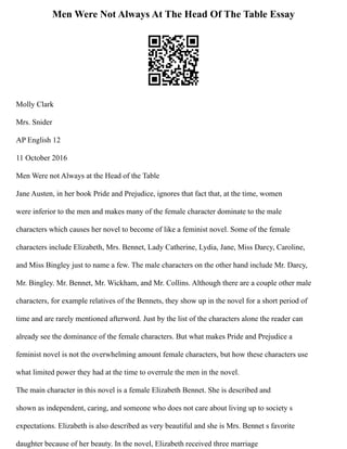 Men Were Not Always At The Head Of The Table Essay
Molly Clark
Mrs. Snider
AP English 12
11 October 2016
Men Were not Always at the Head of the Table
Jane Austen, in her book Pride and Prejudice, ignores that fact that, at the time, women
were inferior to the men and makes many of the female character dominate to the male
characters which causes her novel to become of like a feminist novel. Some of the female
characters include Elizabeth, Mrs. Bennet, Lady Catherine, Lydia, Jane, Miss Darcy, Caroline,
and Miss Bingley just to name a few. The male characters on the other hand include Mr. Darcy,
Mr. Bingley. Mr. Bennet, Mr. Wickham, and Mr. Collins. Although there are a couple other male
characters, for example relatives of the Bennets, they show up in the novel for a short period of
time and are rarely mentioned afterword. Just by the list of the characters alone the reader can
already see the dominance of the female characters. But what makes Pride and Prejudice a
feminist novel is not the overwhelming amount female characters, but how these characters use
what limited power they had at the time to overrule the men in the novel.
The main character in this novel is a female Elizabeth Bennet. She is described and
shown as independent, caring, and someone who does not care about living up to society s
expectations. Elizabeth is also described as very beautiful and she is Mrs. Bennet s favorite
daughter because of her beauty. In the novel, Elizabeth received three marriage
 