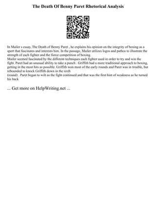 The Death Of Benny Paret Rhetorical Analysis
In Mailer s essay, The Death of Benny Paret , he explains his opinion on the integrity of boxing as a
sport that fascinates and interests him. In the passage, Mailer utilizes logos and pathos to illustrate the
strength of each fighter and the fierce competition of boxing.
Mailer seemed fascinated by the different techniques each fighter used in order to try and win the
fight. Paret had an unusual ability to take a punch . Griffith had a more traditional approach to boxing,
getting in the most hits as possible. Griffith won most of the early rounds and Paret was in trouble, but
rebounded to knock Griffith down in the sixth
(round) . Paret began to wilt as the fight continued and that was the first hint of weakness as he turned
his back
... Get more on HelpWriting.net ...
 