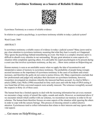Eyewitness Testimony as a Source of Reliable Evidence
Eyewitness Testimony as a source of reliable evidence
In relation to cognitive psychology, is eyewitness testimony reliable in today s judicial system?
Word Count: 3944
ABSTRACT
Is eyewitness testimony a reliable source of evidence in today s judicial system? Many jurors tend to
pay close attention to eyewitness testimony assuming that what they hear is exactly as it happened.
They ignore the psychology behind remembering an event. Our brain is a complex structure and it is
difficult to absorb every stimulus in our surrounding. We pay great attention to some aspects of a
situation while completely ignoring others. It is advisable for expert psychologists to be present during
a court case that involves eyewitness testimony, as they are ... Show more content on Helpwriting.net
...
Human memory is seen as an unreliable source when we apply the idea of reconstructive and
interpretative nature of memory to eyewitness testimony. The probability of people being wrongly
accused increases as the importance of eyewitness testimony in the cases of accidents and crimes
increases, and therefore the guilty do not come to justice (Gross, 64). Many experiments conclude that
law professionals and judges rely and place their decisions on eyewitness testimony, however,
researchers investigated on situations whereby the innocent had been accused. As cited in Miller s
article (2006), Gary Wells (1998) researched on forty such cases and with the help of DNA testing it
was found that all forty convicted suspects were actually innocent. The witnesses wrongfully accused
the suspects in thirty six of these cases.
The human brain has a limited capacity to deal with the incoming information but yet every moment
we encounter a large variety of stimuli like sights, sounds and smells. However, as mentioned above if
we encounter stimuli which conflict with our schemas, we reconstruct our memory in order to fit our
schemas. The human brain therefore focuses on some aspects of the situation while ignoring the others
in order to cope with the sensory barrage. This process of choosing stimuli is called selective
attention. Eyewitnesses tend to collect information that relates to their interests and may ignore other
vital aspects
... Get more on HelpWriting.net ...
 