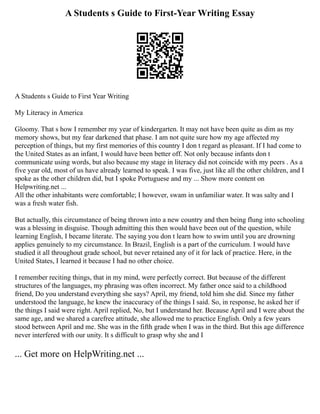 A Students s Guide to First-Year Writing Essay
A Students s Guide to First Year Writing
My Literacy in America
Gloomy. That s how I remember my year of kindergarten. It may not have been quite as dim as my
memory shows, but my fear darkened that phase. I am not quite sure how my age affected my
perception of things, but my first memories of this country I don t regard as pleasant. If I had come to
the United States as an infant, I would have been better off. Not only because infants don t
communicate using words, but also because my stage in literacy did not coincide with my peers . As a
five year old, most of us have already learned to speak. I was five, just like all the other children, and I
spoke as the other children did, but I spoke Portuguese and my ... Show more content on
Helpwriting.net ...
All the other inhabitants were comfortable; I however, swam in unfamiliar water. It was salty and I
was a fresh water fish.
But actually, this circumstance of being thrown into a new country and then being flung into schooling
was a blessing in disguise. Though admitting this then would have been out of the question, while
learning English, I became literate. The saying you don t learn how to swim until you are drowning
applies genuinely to my circumstance. In Brazil, English is a part of the curriculum. I would have
studied it all throughout grade school, but never retained any of it for lack of practice. Here, in the
United States, I learned it because I had no other choice.
I remember reciting things, that in my mind, were perfectly correct. But because of the different
structures of the languages, my phrasing was often incorrect. My father once said to a childhood
friend, Do you understand everything she says? April, my friend, told him she did. Since my father
understood the language, he knew the inaccuracy of the things I said. So, in response, he asked her if
the things I said were right. April replied, No, but I understand her. Because April and I were about the
same age, and we shared a carefree attitude, she allowed me to practice English. Only a few years
stood between April and me. She was in the fifth grade when I was in the third. But this age difference
never interfered with our unity. It s difficult to grasp why she and I
... Get more on HelpWriting.net ...
 