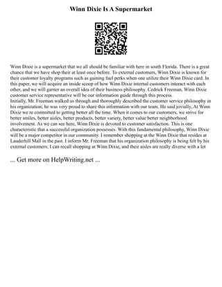 Winn Dixie Is A Supermarket
Winn Dixie is a supermarket that we all should be familiar with here in south Florida. There is a great
chance that we have shop their at least once before. To external customers, Winn Dixie is known for
their customer loyalty programs such as gaining fuel perks when one utilize their Winn Dixie card. In
this paper, we will acquire an inside scoop of how Winn Dixie internal customers interact with each
other, and we will garner an overall idea of their business philosophy. Cedrick Freeman, Winn Dixie
customer service representative will be our information guide through this process.
Initially, Mr. Freeman walked us through and thoroughly described the customer service philosophy in
his organization; he was very proud to share this information with our team. He said jovially, At Winn
Dixie we re committed to getting better all the time. When it comes to our customers, we strive for
better smiles, better aisles, better products, better variety, better value better neighborhood
involvement. As we can see here, Winn Dixie is devoted to customer satisfaction. This is one
characteristic that a successful organization possesses. With this fundamental philosophy, Winn Dixie
will be a major competitor in our community. I remember shopping at the Winn Dixie that resides at
Lauderhill Mall in the past. I inform Mr. Freeman that his organization philosophy is being felt by his
external customers; I can recall shopping at Winn Dixie, and their aisles are really diverse with a lot
... Get more on HelpWriting.net ...
 
