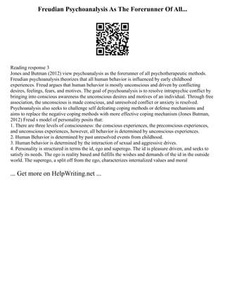 Freudian Psychoanalysis As The Forerunner Of All...
Reading response 3
Jones and Butman (2012) view psychoanalysis as the forerunner of all psychotherapeutic methods.
Freudian psychoanalysis theorizes that all human behavior is influenced by early childhood
experiences. Freud argues that human behavior is mostly unconscious and driven by conflicting
desires, feelings, fears, and motives. The goal of psychoanalysis is to resolve intrapsychic conflict by
bringing into conscious awareness the unconscious desires and motives of an individual. Through free
association, the unconscious is made conscious, and unresolved conflict or anxiety is resolved.
Psychoanalysis also seeks to challenge self defeating coping methods or defense mechanisms and
aims to replace the negative coping methods with more effective coping mechanism (Jones Butman,
2012) Freud s model of personality posits that:
1. There are three levels of consciousness: the conscious experiences, the preconscious experiences,
and unconscious experiences, however, all behavior is determined by unconscious experiences.
2. Human Behavior is determined by past unresolved events from childhood.
3. Human behavior is determined by the interaction of sexual and aggressive drives.
4. Personality is structured in terms the id, ego and superego. The id is pleasure driven, and seeks to
satisfy its needs. The ego is reality based and fulfills the wishes and demands of the id in the outside
world. The superego, a split off from the ego, characterizes internalized values and moral
... Get more on HelpWriting.net ...
 