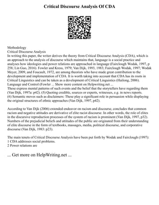 Critical Discourse Analysis Of CDA
Methodology
Critical Discourse Analysis
In writing this paper, the writer derives the theory from Critical Discourse Analysis (CDA), which is
an approach to the analysis of discourse which maintains that, language is a social practice and
analyses how ideologies and power relations are approached in language (Fairclough Wodak, 1997, p
258; Lin Guo, 2016). Fowler and Kress, 1979; Van Dijk, 1993, 1983; Fairclough Wodak, 1997; Wodak
Meyer, 2009, and Foucault, 1972, are among theorists who have made great contribution to the
development and implementation of CDA. It is worth taking into account that CDA has its roots in
Critical Linguistics and can be taken as a development of Critical Linguistics (Hailong, 2006).
Language and Control (Fowler ... Show more content on Helpwriting.net ...
These express mental patterns of such events and the belief that the storytellers have regarding them
(Van Dijk, 1997a: p42). (5) Quoting credible, sources or experts, witnesses, e.g. in news reports.
(6) Semantic moves such as disclaimers: These play a significant role in persuasion while displaying
the original structures of ethnic approaches (Van Dijk, 1997, p42).
According to Van Dijk (2006) extended endeavor on racism and discourse, concludes that common
racism and negative attitudes are derivative of elite racist discourse. In other words, the role of elites
in the discursive reproduction processes of the system of racism is prominent (Van Dijk, 1997, p32).
Numbers of the prejudicial beliefs and attitudes of the public are originated from their understanding
of elite discourse in the form of textbooks, massages, media, political discourse, and corporative
discourse (Van Dijk, 1983: p23).
The main tenets of Critical Discourse Analysis have been put forth by Wodak and Fairclough (1997):
1 CDA addresses social problems.
2 Power relations are
... Get more on HelpWriting.net ...
 