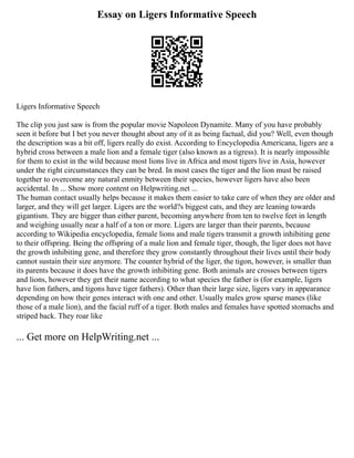 Essay on Ligers Informative Speech
Ligers Informative Speech
The clip you just saw is from the popular movie Napoleon Dynamite. Many of you have probably
seen it before but I bet you never thought about any of it as being factual, did you? Well, even though
the description was a bit off, ligers really do exist. According to Encyclopedia Americana, ligers are a
hybrid cross between a male lion and a female tiger (also known as a tigress). It is nearly impossible
for them to exist in the wild because most lions live in Africa and most tigers live in Asia, however
under the right circumstances they can be bred. In most cases the tiger and the lion must be raised
together to overcome any natural enmity between their species, however ligers have also been
accidental. In ... Show more content on Helpwriting.net ...
The human contact usually helps because it makes them easier to take care of when they are older and
larger, and they will get larger. Ligers are the world?s biggest cats, and they are leaning towards
gigantism. They are bigger than either parent, becoming anywhere from ten to twelve feet in length
and weighing usually near a half of a ton or more. Ligers are larger than their parents, because
according to Wikipedia encyclopedia, female lions and male tigers transmit a growth inhibiting gene
to their offspring. Being the offspring of a male lion and female tiger, though, the liger does not have
the growth inhibiting gene, and therefore they grow constantly throughout their lives until their body
cannot sustain their size anymore. The counter hybrid of the liger, the tigon, however, is smaller than
its parents because it does have the growth inhibiting gene. Both animals are crosses between tigers
and lions, however they get their name according to what species the father is (for example, ligers
have lion fathers, and tigons have tiger fathers). Other than their large size, ligers vary in appearance
depending on how their genes interact with one and other. Usually males grow sparse manes (like
those of a male lion), and the facial ruff of a tiger. Both males and females have spotted stomachs and
striped back. They roar like
... Get more on HelpWriting.net ...
 