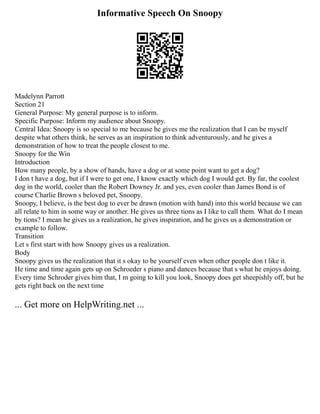 Informative Speech On Snoopy
Madelynn Parrott
Section 21
General Purpose: My general purpose is to inform.
Specific Purpose: Inform my audience about Snoopy.
Central Idea: Snoopy is so special to me because he gives me the realization that I can be myself
despite what others think, he serves as an inspiration to think adventurously, and he gives a
demonstration of how to treat the people closest to me.
Snoopy for the Win
Introduction
How many people, by a show of hands, have a dog or at some point want to get a dog?
I don t have a dog, but if I were to get one, I know exactly which dog I would get. By far, the coolest
dog in the world, cooler than the Robert Downey Jr. and yes, even cooler than James Bond is of
course Charlie Brown s beloved pet, Snoopy.
Snoopy, I believe, is the best dog to ever be drawn (motion with hand) into this world because we can
all relate to him in some way or another. He gives us three tions as I like to call them. What do I mean
by tions? I mean he gives us a realization, he gives inspiration, and he gives us a demonstration or
example to follow.
Transition
Let s first start with how Snoopy gives us a realization.
Body
Snoopy gives us the realization that it s okay to be yourself even when other people don t like it.
He time and time again gets up on Schroeder s piano and dances because that s what he enjoys doing.
Every time Schroder gives him that, I m going to kill you look, Snoopy does get sheepishly off, but he
gets right back on the next time
... Get more on HelpWriting.net ...
 