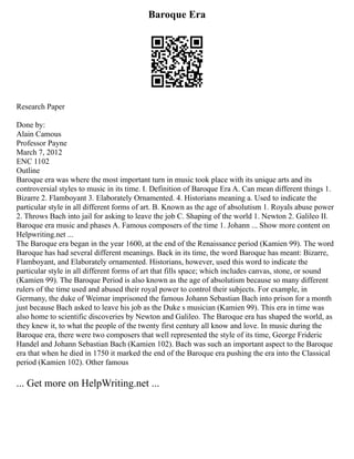Baroque Era
Research Paper
Done by:
Alain Camous
Professor Payne
March 7, 2012
ENC 1102
Outline
Baroque era was where the most important turn in music took place with its unique arts and its
controversial styles to music in its time. I. Definition of Baroque Era A. Can mean different things 1.
Bizarre 2. Flamboyant 3. Elaborately Ornamented. 4. Historians meaning a. Used to indicate the
particular style in all different forms of art. B. Known as the age of absolutism 1. Royals abuse power
2. Throws Bach into jail for asking to leave the job C. Shaping of the world 1. Newton 2. Galileo II.
Baroque era music and phases A. Famous composers of the time 1. Johann ... Show more content on
Helpwriting.net ...
The Baroque era began in the year 1600, at the end of the Renaissance period (Kamien 99). The word
Baroque has had several different meanings. Back in its time, the word Baroque has meant: Bizarre,
Flamboyant, and Elaborately ornamented. Historians, however, used this word to indicate the
particular style in all different forms of art that fills space; which includes canvas, stone, or sound
(Kamien 99). The Baroque Period is also known as the age of absolutism because so many different
rulers of the time used and abused their royal power to control their subjects. For example, in
Germany, the duke of Weimar imprisoned the famous Johann Sebastian Bach into prison for a month
just because Bach asked to leave his job as the Duke s musician (Kamien 99). This era in time was
also home to scientific discoveries by Newton and Galileo. The Baroque era has shaped the world, as
they knew it, to what the people of the twenty first century all know and love. In music during the
Baroque era, there were two composers that well represented the style of its time, George Frideric
Handel and Johann Sebastian Bach (Kamien 102). Bach was such an important aspect to the Baroque
era that when he died in 1750 it marked the end of the Baroque era pushing the era into the Classical
period (Kamien 102). Other famous
... Get more on HelpWriting.net ...
 