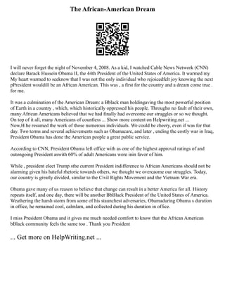 The African-American Dream
I will never forget the night of November 4, 2008. As a kid, I watched Cable News Network (CNN)
declare Barack Hussein Obama II, the 44th President of the United States of America. It warmed my
My heart warmed to seeknow that I was not the only individual who rejoicedfelt joy knowing the next
pPresident wouldill be an African American. This was , a first for the country and a dream come true .
for me.
It was a culmination of the American Dream: a Bblack man holdingaving the most powerful position
of Earth in a country , which, which historically oppressed his people. Througho no fault of their own,
many African Americans believed that we had finally had overcome our struggles or so we thought.
On top of it all, many Americans of countless ... Show more content on Helpwriting.net ...
Now,H he resumed the work of those numerous individuals. We could be cheery, even if was for that
day. Two terms and several achievements such as Obamacare, and later , ending the costly war in Iraq,
President Obama has done the American people a great public service.
According to CNN, President Obama left office with as one of the highest approval ratings of and
outongoing President aswith 60% of adult Americans were inin favor of him.
While , president elect Trump sthe current President indifference to African Americans should not be
alarming given his hateful rhetoric towards others, we thought we overcaome our struggles. Today,
our country is greatly divided, similar to the Civil Rights Movement and the Vietnam War era.
Obama gave many of us reason to believe that change can result in a better America for all. History
repeats itself, and one day, there will be another BbBlack President of the United States of America.
Weathering the harsh storm from some of his staunchest adversaries, Obamaduring Obama s duration
in office, he remained cool, calmlam, and collected during his duration in office.
I miss President Obama and it gives me much needed comfort to know that the African American
bBlack community feels the same too . Thank you President
... Get more on HelpWriting.net ...
 
