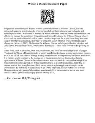 Wilson s Disease Research Paper
Progressive hepatolenticular disease, or more commonly known as Wilson s Disease, is a rare
autosomal recessive genetic disorder of copper metabolism that is characterized by hepatic and
neurological disease. While there is no cure for Wilson s Disease, there are several treatments that can
effectively manage the symptoms. The predominant form of treatment for Wilson s Disease is heavy
metal toxicity medication which utilize copper chelators to prompt the organs in the body to release
copper into the bloodstream and excreted via urine after kidney filtration or zinc to reduce copper
absorption (Ala et. al, 2007). Medications for Wilson s Disease include penicillamine, trientine, and
zinc acetate. Besides medications, other current therapeutic ... Show more content on Helpwriting.net
...
Some foods, such as chocolate, liver, nuts, mushrooms, and shellfish contain high levels of copper.
Treatment for Wilson s Disease includes to simply avoid these foods and to make such dietary changes
(Ala et. al, 2007). This form of therapy is rarely used alone and accompanied by the use of medication.
For patients unable to adjust to the medication or have presented severe deteriorating hepatic
symptoms of Wilson s Disease before other treatment was ever possible, a surgical orthotopic liver
transplantation is often carried out if they meet the criteria as a suitable candidate. According to
several studies, liver transplantation of this nature presents a phenotypic cure through a partial
correction of the metabolic defect (Bellary et. al, 1995). Therefore, the survival rate for Wilson s
Disease patients who successfully undergo an orthotopic liver transplantation have a long term
survival rate of approximately eighty percent (Bellary et. al,
... Get more on HelpWriting.net ...
 