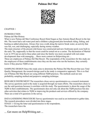Palmas Del Mar
CHAPTER 1
INTRODUCTION
Palmas del Mar History
What is now Palmas del Mar Conference Resort Hotel began as San Antonio Beach Resort in the late
60s. The resort had a salt water pool and a children s playground plus horseback riding, fishing, and
boating as added attractions. Always free was a walk along the narrow break water, an activity that
was fun, wet, and challenging, especially during stormy weather.
The main structure of the present club house was constructed and new freshwater pools were built in
the early 70s, supposedly so that the resort could be rented out as a casino. The declaration of Martial
Law in 1972 put an end to these plans and since the family was more occupied with real estate
developments than with managing ... Show more content on Helpwriting.net ...
These are employees of Palmas Del Mar Resort. The respondents of the researchers for this study are
the employees of these establishments since they are the ones who run the business, they certainly
know if they practice TQM or not.
SAMPLING DESIGN Since this study aims to determine the Palmas Del Mar Resort that uses Total
Quality Management, the research design used in the study is comparative approach. This is to find
out if Palmas Del Mar Resort are using different TQM practices. The methods used are non
probability sampling method and purposive sampling technique.
RESEARCH INSTRUMENT The researchers chose survey questionnaires as a research instrument.
The survey questions used in the study is acquired through our team efforts. The researchers chose to
use the said questions because it correlates with the study. The questionnaire is about the usage of the
TQM in their establishments. The questionnaire does not only ask about the TQM practices but also
other activities that relates to TQM in improving the products and services offered by the company.
There are a total of 6 questions in the survey.
DATA GATHERING PROCEDURE Survey questionnaire was used as an instrument to gather data.
The research procedures were divided into three stages.
STAGE 1: Giving the letter and questionnaires to the respondents.
The researchers leave the
... Get more on HelpWriting.net ...
 