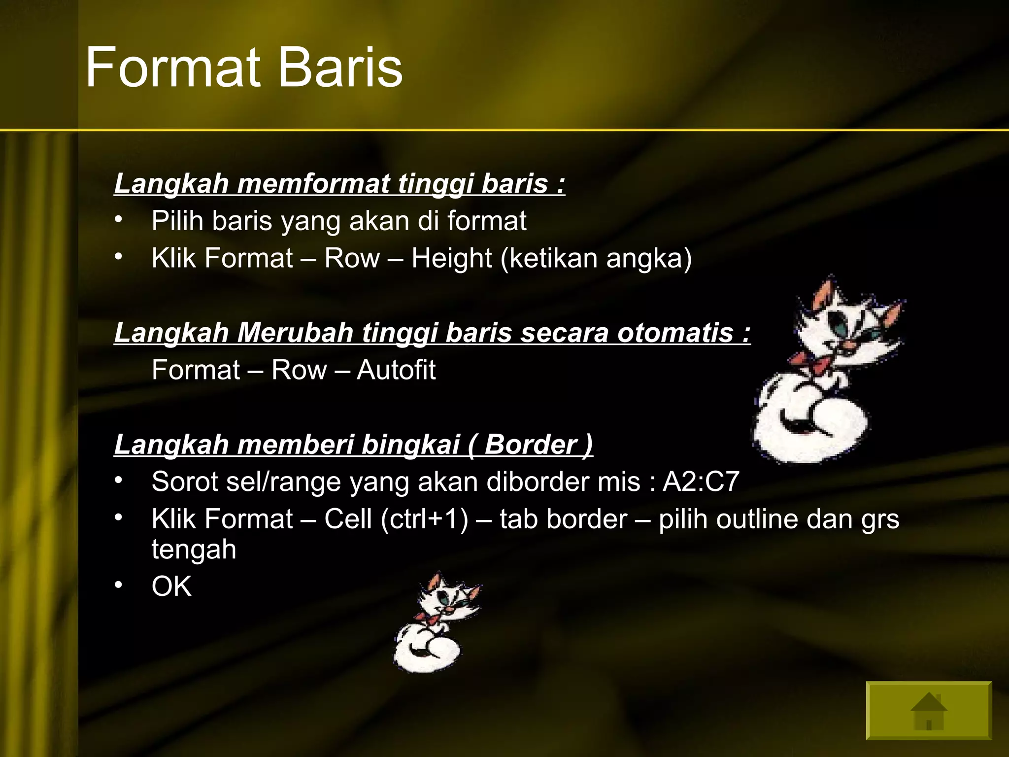 Format Baris 
Langkah memformat tinggi baris : 
• Pilih baris yang akan di format 
• Klik Format – Row – Height (ketikan angka) 
Langkah Merubah tinggi baris secara otomatis : 
Format – Row – Autofit 
Langkah memberi bingkai ( Border ) 
• Sorot sel/range yang akan diborder mis : A2:C7 
• Klik Format – Cell (ctrl+1) – tab border – pilih outline dan grs 
tengah 
• OK 

