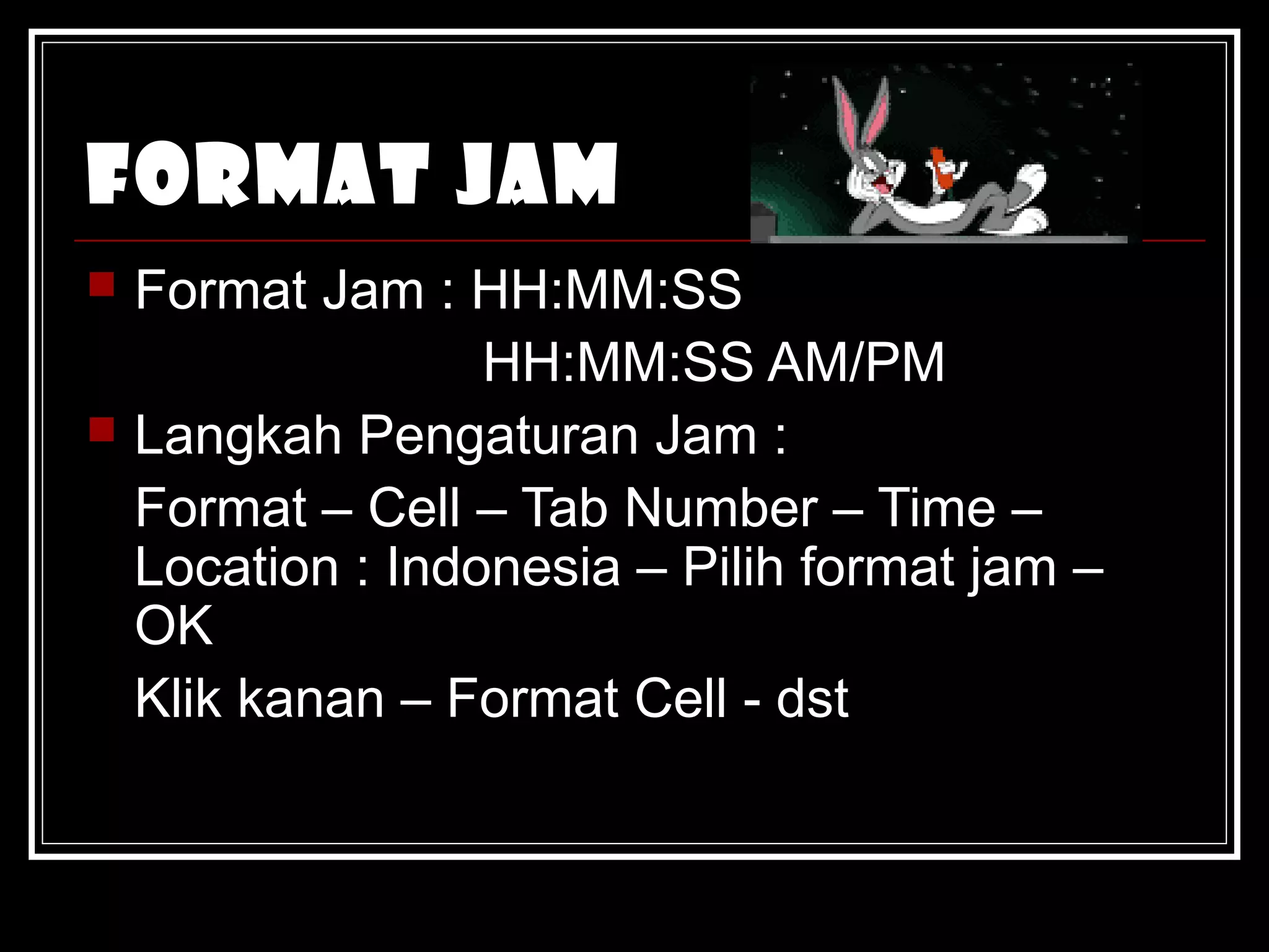 Format Jam 
 Format Jam : HH:MM:SS 
HH:MM:SS AM/PM 
 Langkah Pengaturan Jam : 
Format – Cell – Tab Number – Time – 
Location : Indonesia – Pilih format jam – 
OK 
Klik kanan – Format Cell - dst 
 
