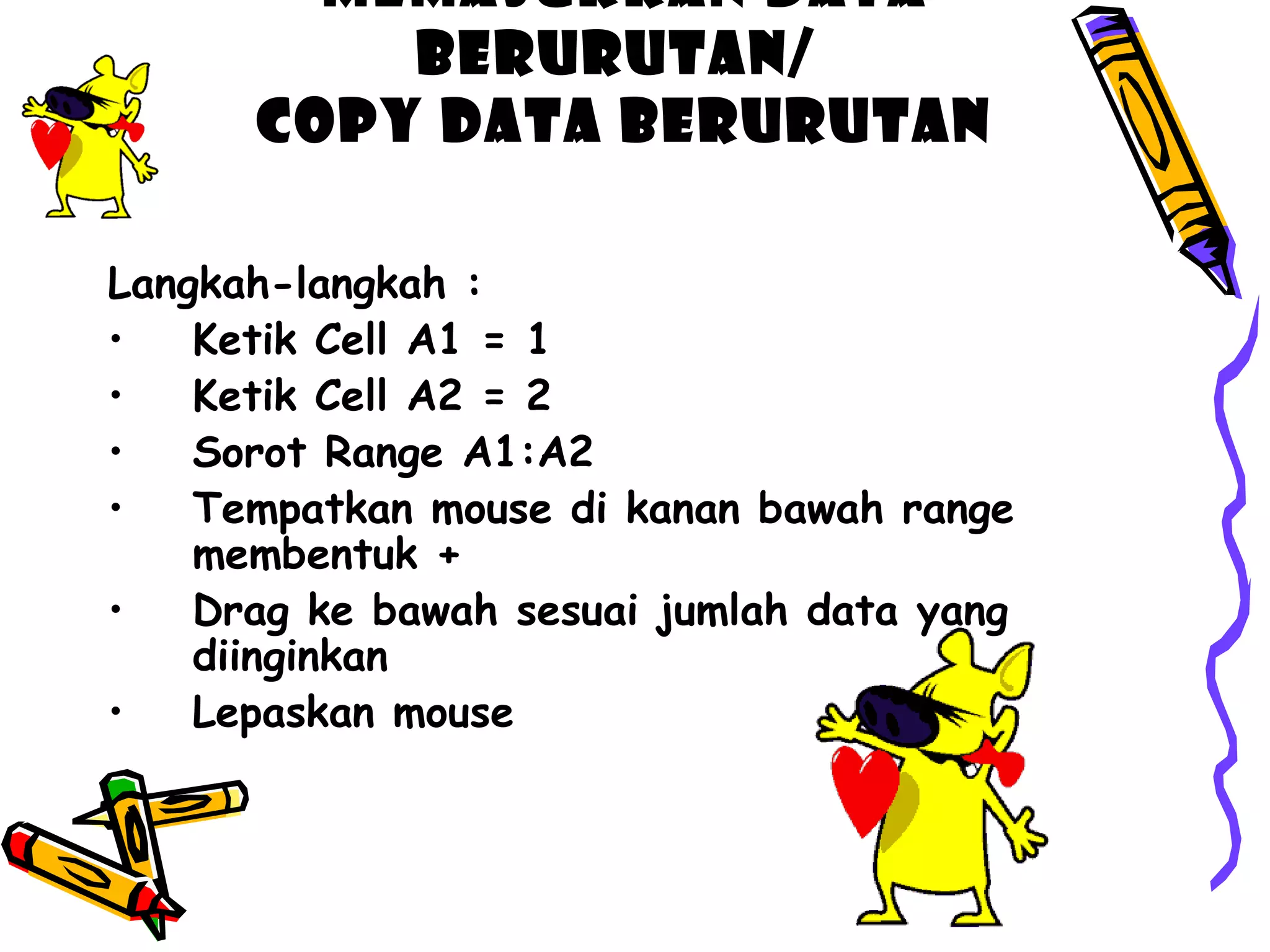Memasukkan data 
berurutan/ 
Copy Data berurutan 
Langkah-langkah : 
• Ketik Cell A1 = 1 
• Ketik Cell A2 = 2 
• Sorot Range A1:A2 
• Tempatkan mouse di kanan bawah range 
membentuk + 
• Drag ke bawah sesuai jumlah data yang 
diinginkan 
• Lepaskan mouse 
 