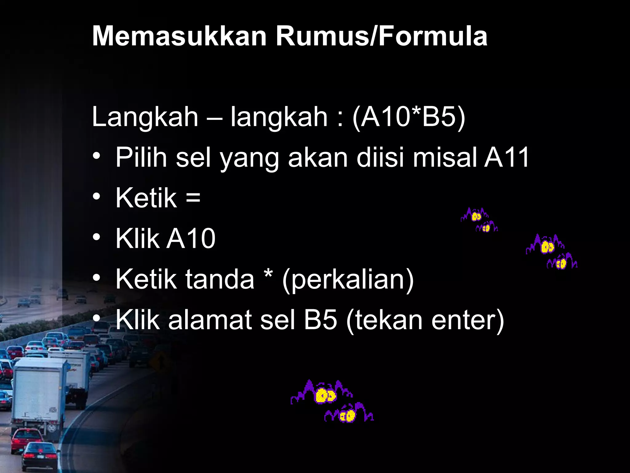 Memasukkan Rumus/Formula 
Langkah – langkah : (A10*B5) 
• Pilih sel yang akan diisi misal A11 
• Ketik = 
• Klik A10 
• Ketik tanda * (perkalian) 
• Klik alamat sel B5 (tekan enter) 
 